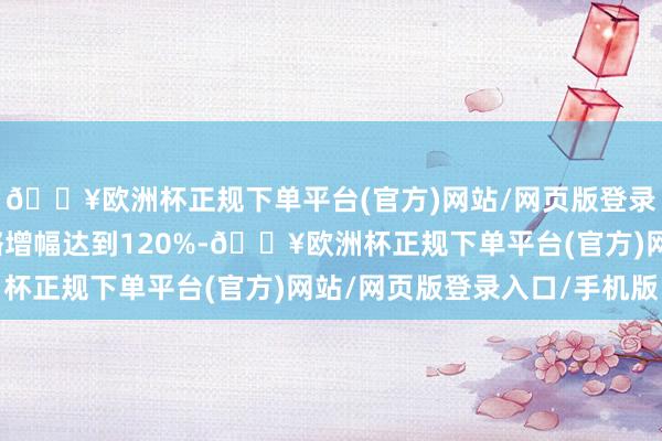 🔥欧洲杯正规下单平台(官方)网站/网页版登录入口/手机版札记攻略增幅达到120%-🔥欧洲杯正规下单平台(官方)网站/网页版登录入口/手机版