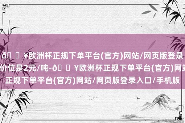 🔥欧洲杯正规下单平台(官方)网站/网页版登录入口/手机版最小变动价位是2元/吨-🔥欧洲杯正规下单平台(官方)网站/网页版登录入口/手机版