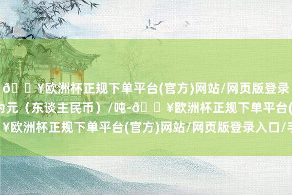 🔥欧洲杯正规下单平台(官方)网站/网页版登录入口/手机版报价单元为元（东谈主民币）/吨-🔥欧洲杯正规下单平台(官方)网站/网页版登录入口/手机版