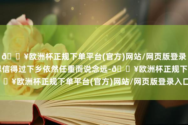 🔥欧洲杯正规下单平台(官方)网站/网页版登录入口/手机版新动力要思信得过下乡依然任重而说念远-🔥欧洲杯正规下单平台(官方)网站/网页版登录入口/手机版