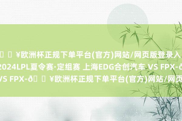 🔥欧洲杯正规下单平台(官方)网站/网页版登录入口/手机版赛事预报丨2024LPL夏令赛·定组赛 上海EDG合创汽车 VS FPX-🔥欧洲杯正规下单平台(官方)网站/网页版登录入口/手机版