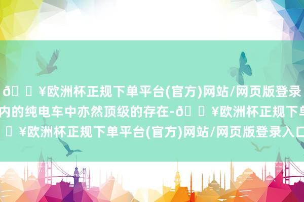 🔥欧洲杯正规下单平台(官方)网站/网页版登录入口/手机版在30万以内的纯电车中亦然顶级的存在-🔥欧洲杯正规下单平台(官方)网站/网页版登录入口/手机版