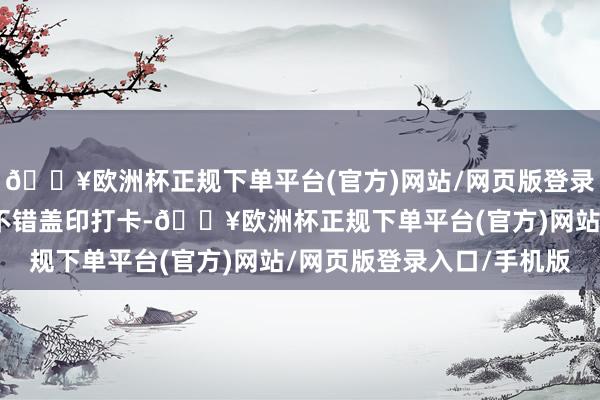 🔥欧洲杯正规下单平台(官方)网站/网页版登录入口/手机版每个点位不错盖印打卡-🔥欧洲杯正规下单平台(官方)网站/网页版登录入口/手机版