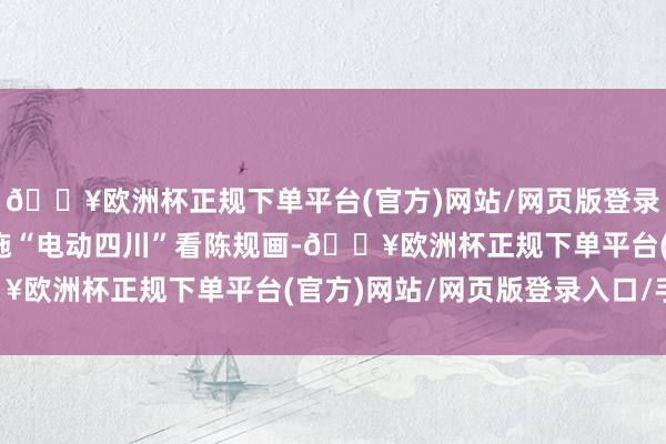 🔥欧洲杯正规下单平台(官方)网站/网页版登录入口/手机版为潜入实施“电动四川”看陈规画-🔥欧洲杯正规下单平台(官方)网站/网页版登录入口/手机版