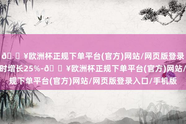 🔥欧洲杯正规下单平台(官方)网站/网页版登录入口/手机版比上届同时增长25%-🔥欧洲杯正规下单平台(官方)网站/网页版登录入口/手机版