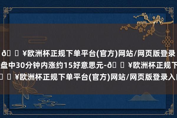 🔥欧洲杯正规下单平台(官方)网站/网页版登录入口/手机版现货黄金盘中30分钟内涨约15好意思元-🔥欧洲杯正规下单平台(官方)网站/网页版登录入口/手机版