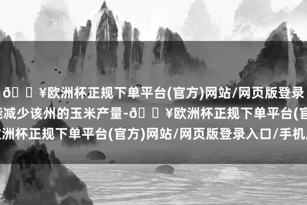 🔥欧洲杯正规下单平台(官方)网站/网页版登录入口/手机版激流还可能减少该州的玉米产量-🔥欧洲杯正规下单平台(官方)网站/网页版登录入口/手机版