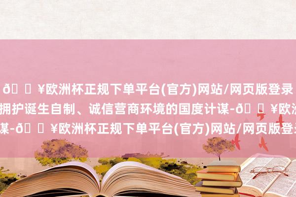 🔥欧洲杯正规下单平台(官方)网站/网页版登录入口/手机版“我司强项拥护诞生自制、诚信营商环境的国度计谋-🔥欧洲杯正规下单平台(官方)网站/网页版登录入口/手机版