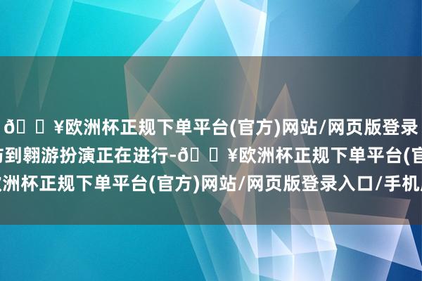 🔥欧洲杯正规下单平台(官方)网站/网页版登录入口/手机版导致没提防到翱游扮演正在进行-🔥欧洲杯正规下单平台(官方)网站/网页版登录入口/手机版