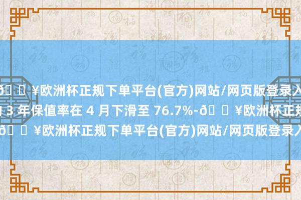 🔥欧洲杯正规下单平台(官方)网站/网页版登录入口/手机版保时捷的 3 年保值率在 4 月下滑至 76.7%-🔥欧洲杯正规下单平台(官方)网站/网页版登录入口/手机版