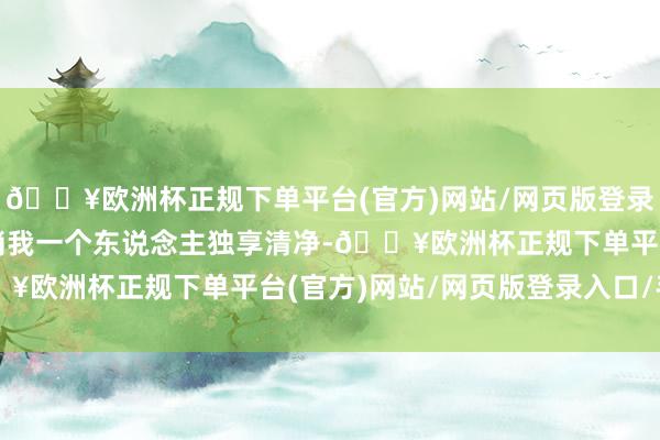 🔥欧洲杯正规下单平台(官方)网站/网页版登录入口/手机版周末也只消我一个东说念主独享清净-🔥欧洲杯正规下单平台(官方)网站/网页版登录入口/手机版