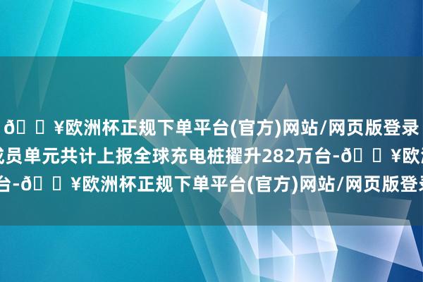 🔥欧洲杯正规下单平台(官方)网站/网页版登录入口/手机版上述定约成员单元共计上报全球充电桩擢升282万台-🔥欧洲杯正规下单平台(官方)网站/网页版登录入口/手机版