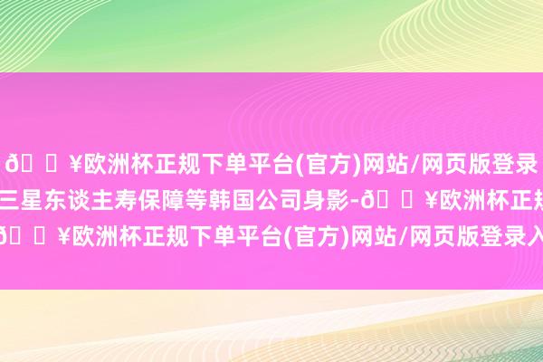 🔥欧洲杯正规下单平台(官方)网站/网页版登录入口/手机版LP中就有三星东谈主寿保障等韩国公司身影-🔥欧洲杯正规下单平台(官方)网站/网页版登录入口/手机版