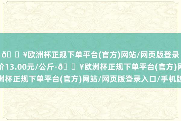 🔥欧洲杯正规下单平台(官方)网站/网页版登录入口/手机版最低报价13.00元/公斤-🔥欧洲杯正规下单平台(官方)网站/网页版登录入口/手机版