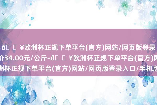 🔥欧洲杯正规下单平台(官方)网站/网页版登录入口/手机版最低报价34.00元/公斤-🔥欧洲杯正规下单平台(官方)网站/网页版登录入口/手机版