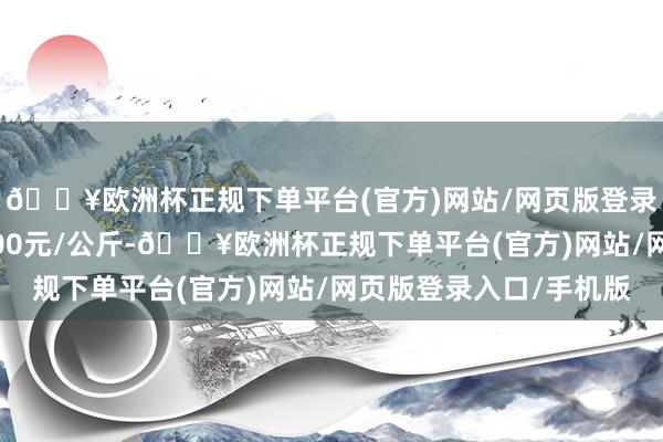 🔥欧洲杯正规下单平台(官方)网站/网页版登录入口/手机版出入1.00元/公斤-🔥欧洲杯正规下单平台(官方)网站/网页版登录入口/手机版