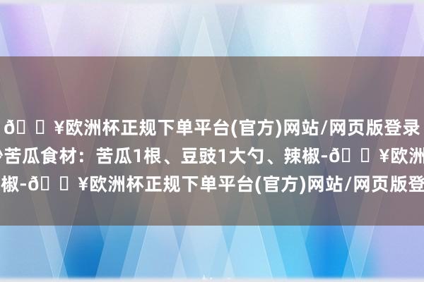 🔥欧洲杯正规下单平台(官方)网站/网页版登录入口/手机版2. 豆豉炒苦瓜食材：苦瓜1根、豆豉1大勺、辣椒-🔥欧洲杯正规下单平台(官方)网站/网页版登录入口/手机版