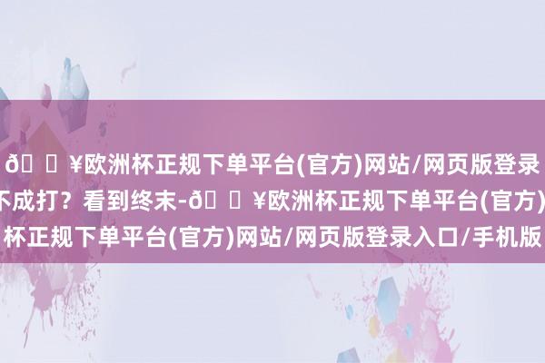 🔥欧洲杯正规下单平台(官方)网站/网页版登录入口/手机版屁股确凿不成打？看到终末-🔥欧洲杯正规下单平台(官方)网站/网页版登录入口/手机版