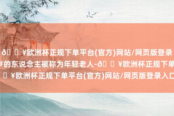 🔥欧洲杯正规下单平台(官方)网站/网页版登录入口/手机版60至74岁的东说念主被称为年轻老人-🔥欧洲杯正规下单平台(官方)网站/网页版登录入口/手机版