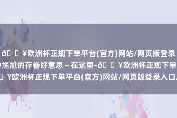 🔥欧洲杯正规下单平台(官方)网站/网页版登录入口/手机版简直有一种尴尬的存眷好意思～在这里-🔥欧洲杯正规下单平台(官方)网站/网页版登录入口/手机版