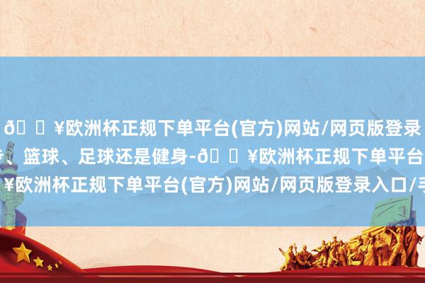 🔥欧洲杯正规下单平台(官方)网站/网页版登录入口/手机版不管是跑步、篮球、足球还是健身-🔥欧洲杯正规下单平台(官方)网站/网页版登录入口/手机版