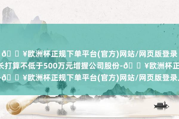 🔥欧洲杯正规下单平台(官方)网站/网页版登录入口/手机版公司董事长打算不低于500万元增握公司股份-🔥欧洲杯正规下单平台(官方)网站/网页版登录入口/手机版