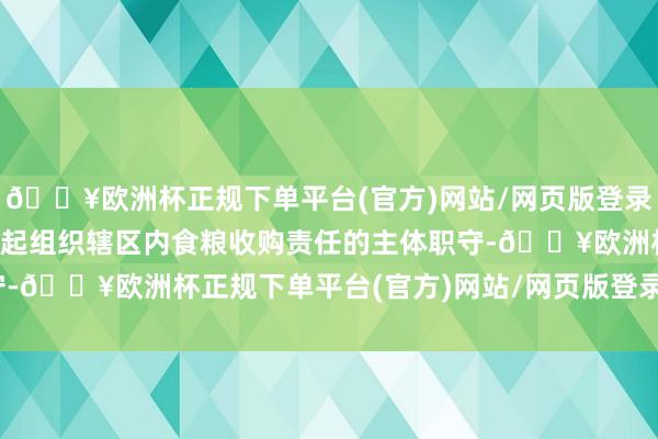 🔥欧洲杯正规下单平台(官方)网站/网页版登录入口/手机版各地要承担起组织辖区内食粮收购责任的主体职守-🔥欧洲杯正规下单平台(官方)网站/网页版登录入口/手机版