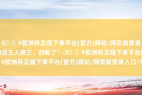 🔥欧洲杯正规下单平台(官方)网站/网页版登录入口/手机版“我足下的店王人换三、四轮了”-🔥欧洲杯正规下单平台(官方)网站/网页版登录入口/手机版