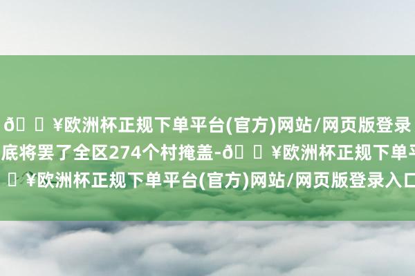 🔥欧洲杯正规下单平台(官方)网站/网页版登录入口/手机版2025年底将罢了全区274个村掩盖-🔥欧洲杯正规下单平台(官方)网站/网页版登录入口/手机版