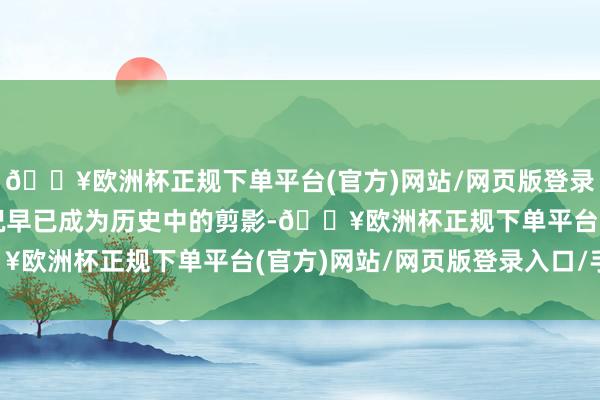 🔥欧洲杯正规下单平台(官方)网站/网页版登录入口/手机版这么的盛况早已成为历史中的剪影-🔥欧洲杯正规下单平台(官方)网站/网页版登录入口/手机版