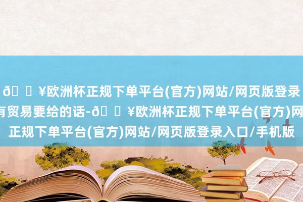 🔥欧洲杯正规下单平台(官方)网站/网页版登录入口/手机版不外咱们有贸易要给的话-🔥欧洲杯正规下单平台(官方)网站/网页版登录入口/手机版