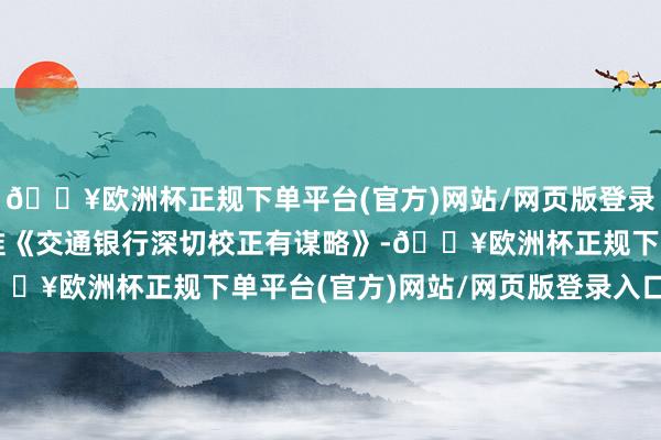 🔥欧洲杯正规下单平台(官方)网站/网页版登录入口/手机版国务院批准《交通银行深切校正有谋略》-🔥欧洲杯正规下单平台(官方)网站/网页版登录入口/手机版