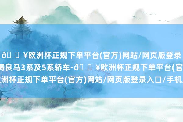 🔥欧洲杯正规下单平台(官方)网站/网页版登录入口/手机版在中国坐褥良马3系及5系轿车-🔥欧洲杯正规下单平台(官方)网站/网页版登录入口/手机版