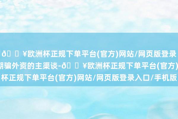 🔥欧洲杯正规下单平台(官方)网站/网页版登录入口/手机版成为国度期骗外资的主渠谈-🔥欧洲杯正规下单平台(官方)网站/网页版登录入口/手机版