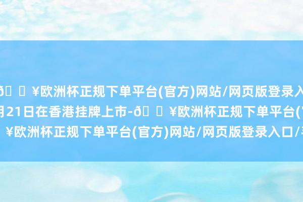 🔥欧洲杯正规下单平台(官方)网站/网页版登录入口/手机版1997年10月21日在香港挂牌上市-🔥欧洲杯正规下单平台(官方)网站/网页版登录入口/手机版