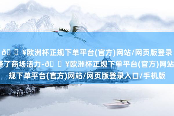 🔥欧洲杯正规下单平台(官方)网站/网页版登录入口/手机版进一步开释了商场活力-🔥欧洲杯正规下单平台(官方)网站/网页版登录入口/手机版