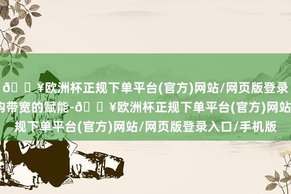 🔥欧洲杯正规下单平台(官方)网站/网页版登录入口/手机版收获于架构带宽的赋能-🔥欧洲杯正规下单平台(官方)网站/网页版登录入口/手机版