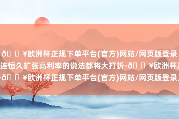 🔥欧洲杯正规下单平台(官方)网站/网页版登录入口/手机版现时任何关连恒久扩张高利率的说法都将大打折-🔥欧洲杯正规下单平台(官方)网站/网页版登录入口/手机版