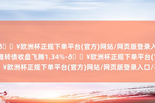 🔥欧洲杯正规下单平台(官方)网站/网页版登录入口/手机版5月20日奥维转债收盘飞腾1.34%-🔥欧洲杯正规下单平台(官方)网站/网页版登录入口/手机版