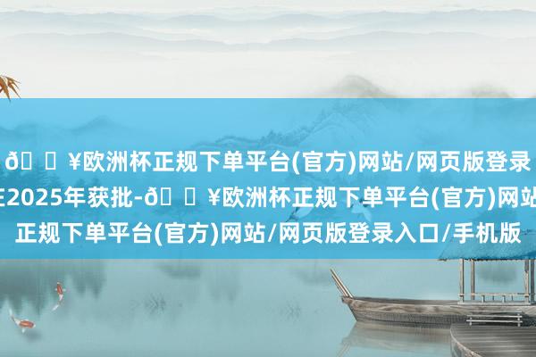 🔥欧洲杯正规下单平台(官方)网站/网页版登录入口/手机版瞻望会在2025年获批-🔥欧洲杯正规下单平台(官方)网站/网页版登录入口/手机版