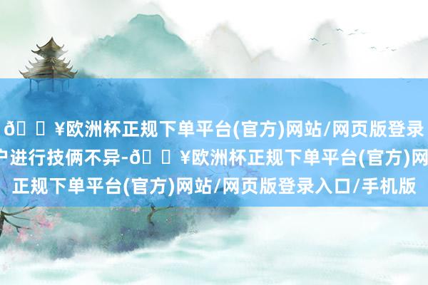 🔥欧洲杯正规下单平台(官方)网站/网页版登录入口/手机版正在与客户进行技俩不异-🔥欧洲杯正规下单平台(官方)网站/网页版登录入口/手机版