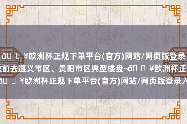 🔥欧洲杯正规下单平台(官方)网站/网页版登录入口/手机版李云泽分散前去遵义市区、贵阳市区典型楼盘-🔥欧洲杯正规下单平台(官方)网站/网页版登录入口/手机版