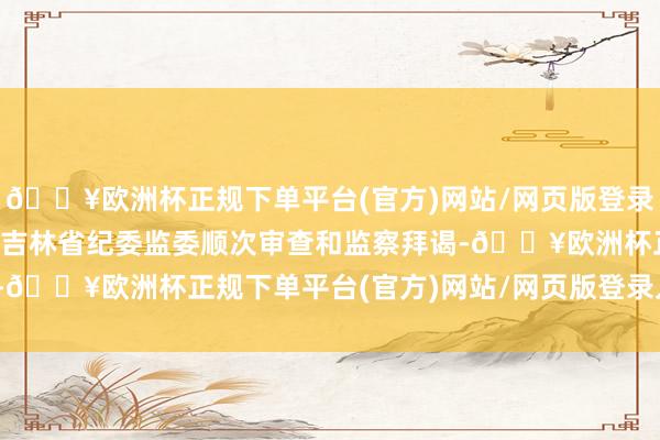 🔥欧洲杯正规下单平台(官方)网站/网页版登录入口/手机版当今正禁受吉林省纪委监委顺次审查和监察拜谒-🔥欧洲杯正规下单平台(官方)网站/网页版登录入口/手机版