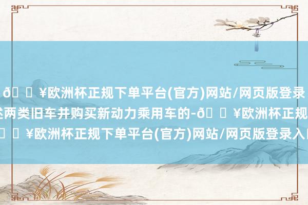 🔥欧洲杯正规下单平台(官方)网站/网页版登录入口/手机版对报废上述两类旧车并购买新动力乘用车的-🔥欧洲杯正规下单平台(官方)网站/网页版登录入口/手机版