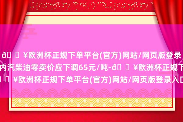 🔥欧洲杯正规下单平台(官方)网站/网页版登录入口/手机版对应的国内汽柴油零卖价应下调65元/吨-🔥欧洲杯正规下单平台(官方)网站/网页版登录入口/手机版