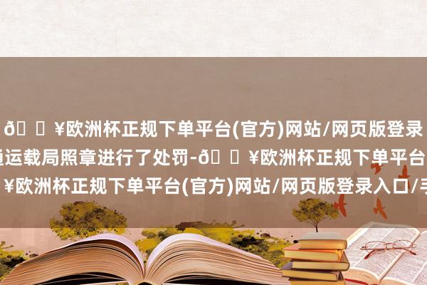 🔥欧洲杯正规下单平台(官方)网站/网页版登录入口/手机版吴忠市交通运载局照章进行了处罚-🔥欧洲杯正规下单平台(官方)网站/网页版登录入口/手机版