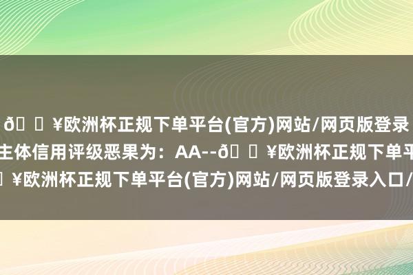 🔥欧洲杯正规下单平台(官方)网站/网页版登录入口/手机版本次公司主体信用评级恶果为：AA--🔥欧洲杯正规下单平台(官方)网站/网页版登录入口/手机版