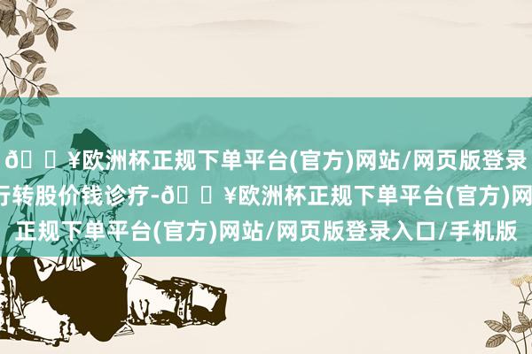 🔥欧洲杯正规下单平台(官方)网站/网页版登录入口/手机版将挨次进行转股价钱诊疗-🔥欧洲杯正规下单平台(官方)网站/网页版登录入口/手机版