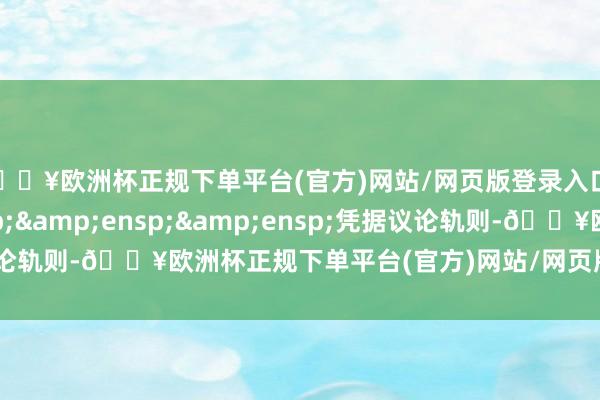 🔥欧洲杯正规下单平台(官方)网站/网页版登录入口/手机版&ensp;&ensp;&ensp;凭据议论轨则-🔥欧洲杯正规下单平台(官方)网站/网页版登录入口/手机版