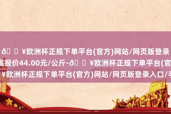 🔥欧洲杯正规下单平台(官方)网站/网页版登录入口/手机版当日最高报价44.00元/公斤-🔥欧洲杯正规下单平台(官方)网站/网页版登录入口/手机版